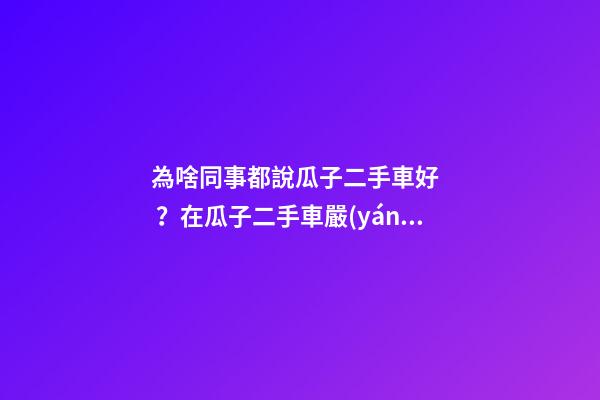 為啥同事都說瓜子二手車好？在瓜子二手車嚴(yán)選店買了一次車明白了